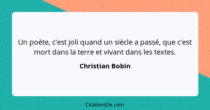 Un poète, c'est joli quand un siècle a passé, que c'est mort dans la terre et vivant dans les textes.... - Christian Bobin