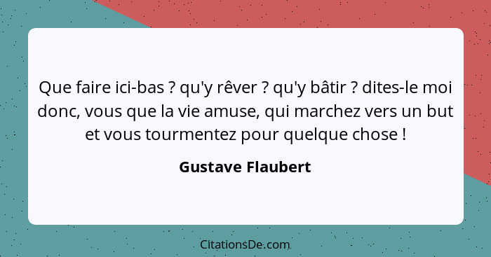 Que faire ici-bas ? qu'y rêver ? qu'y bâtir ? dites-le moi donc, vous que la vie amuse, qui marchez vers un but et v... - Gustave Flaubert