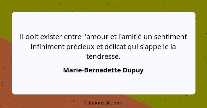 Il doit exister entre l'amour et l'amitié un sentiment infiniment précieux et délicat qui s'appelle la tendresse.... - Marie-Bernadette Dupuy