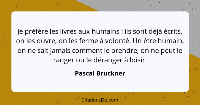 Je préfère les livres aux humains : ils sont déjà écrits, on les ouvre, on les ferme à volonté. Un être humain, on ne sait jama... - Pascal Bruckner