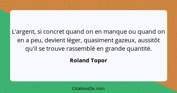 L'argent, si concret quand on en manque ou quand on en a peu, devient léger, quasiment gazeux, aussitôt qu'il se trouve rassemblé en gr... - Roland Topor