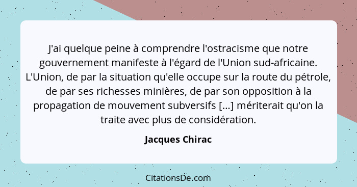 J'ai quelque peine à comprendre l'ostracisme que notre gouvernement manifeste à l'égard de l'Union sud-africaine. L'Union, de par la... - Jacques Chirac