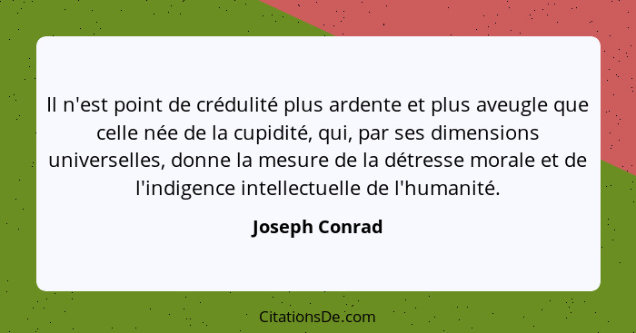 Il n'est point de crédulité plus ardente et plus aveugle que celle née de la cupidité, qui, par ses dimensions universelles, donne la... - Joseph Conrad