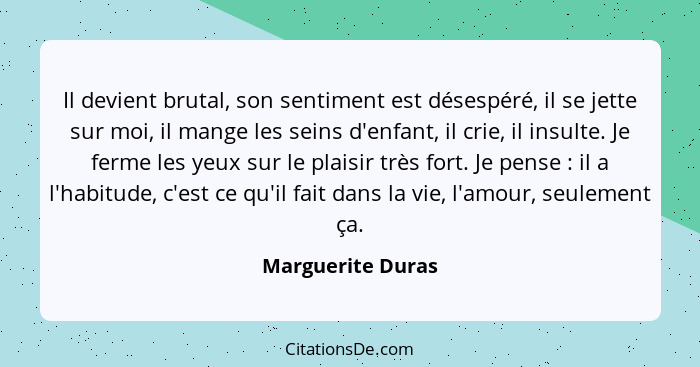 Il devient brutal, son sentiment est désespéré, il se jette sur moi, il mange les seins d'enfant, il crie, il insulte. Je ferme les... - Marguerite Duras