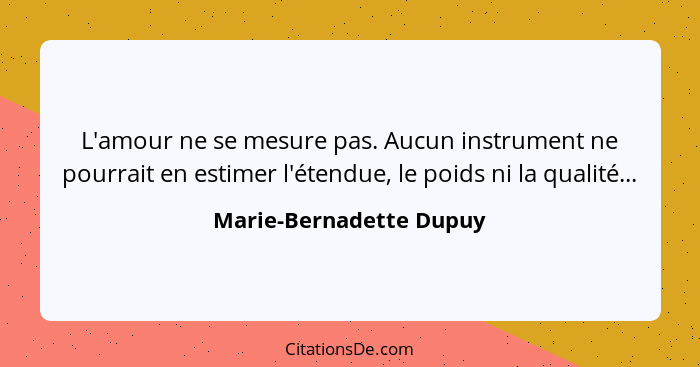 L'amour ne se mesure pas. Aucun instrument ne pourrait en estimer l'étendue, le poids ni la qualité...... - Marie-Bernadette Dupuy