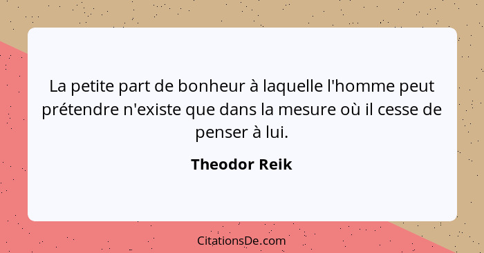 La petite part de bonheur à laquelle l'homme peut prétendre n'existe que dans la mesure où il cesse de penser à lui.... - Theodor Reik