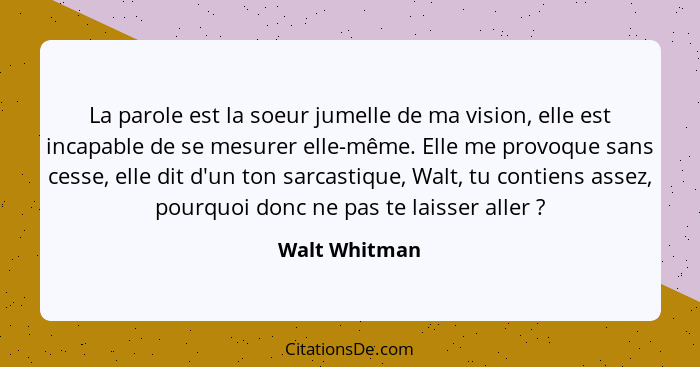 La parole est la soeur jumelle de ma vision, elle est incapable de se mesurer elle-même. Elle me provoque sans cesse, elle dit d'un ton... - Walt Whitman