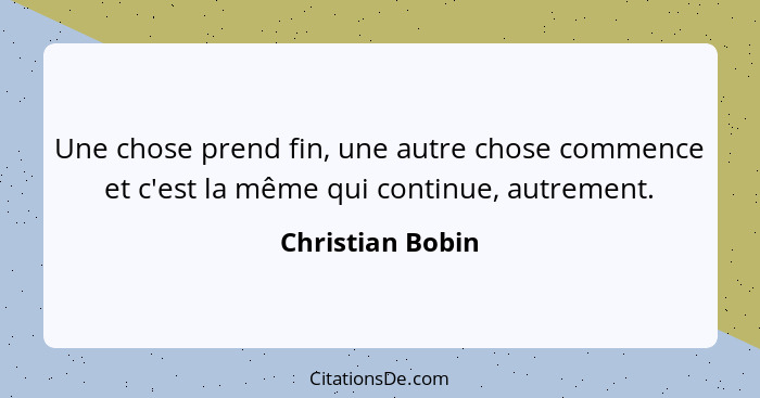 Une chose prend fin, une autre chose commence et c'est la même qui continue, autrement.... - Christian Bobin