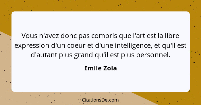 Vous n'avez donc pas compris que l'art est la libre expression d'un coeur et d'une intelligence, et qu'il est d'autant plus grand qu'il e... - Emile Zola