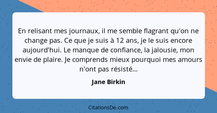 En relisant mes journaux, il me semble flagrant qu'on ne change pas. Ce que je suis à 12 ans, je le suis encore aujourd'hui. Le manque d... - Jane Birkin