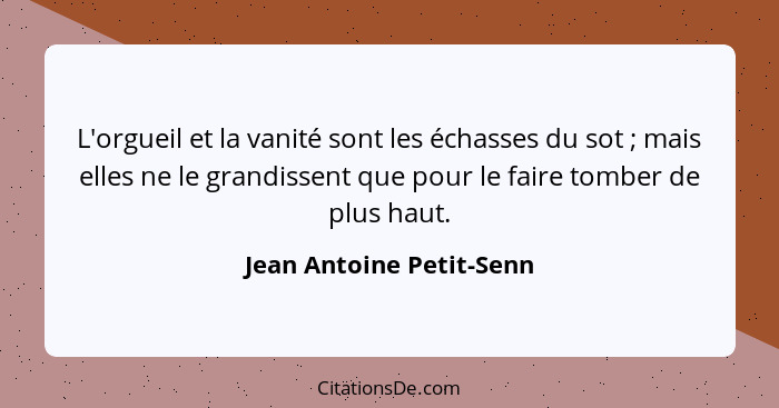 L'orgueil et la vanité sont les échasses du sot ; mais elles ne le grandissent que pour le faire tomber de plus haut.... - Jean Antoine Petit-Senn