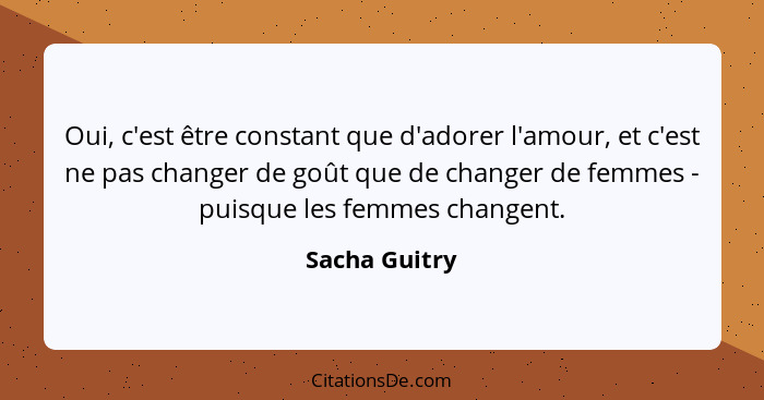 Oui, c'est être constant que d'adorer l'amour, et c'est ne pas changer de goût que de changer de femmes - puisque les femmes changent.... - Sacha Guitry