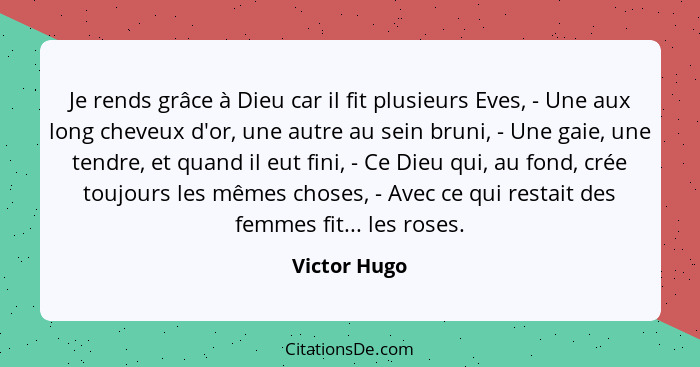 Je rends grâce à Dieu car il fit plusieurs Eves, - Une aux long cheveux d'or, une autre au sein bruni, - Une gaie, une tendre, et quand... - Victor Hugo