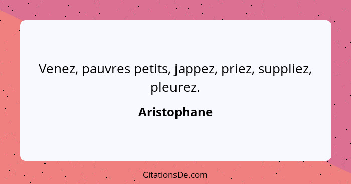 Venez, pauvres petits, jappez, priez, suppliez, pleurez.... - Aristophane