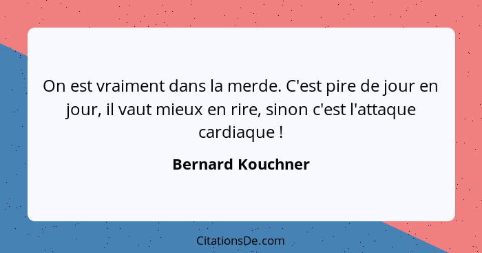 On est vraiment dans la merde. C'est pire de jour en jour, il vaut mieux en rire, sinon c'est l'attaque cardiaque !... - Bernard Kouchner