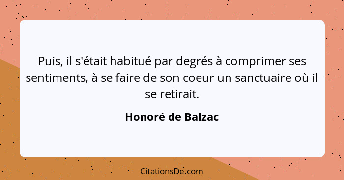 Puis, il s'était habitué par degrés à comprimer ses sentiments, à se faire de son coeur un sanctuaire où il se retirait.... - Honoré de Balzac