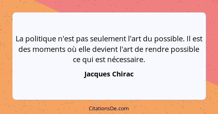 La politique n'est pas seulement l'art du possible. Il est des moments où elle devient l'art de rendre possible ce qui est nécessaire... - Jacques Chirac