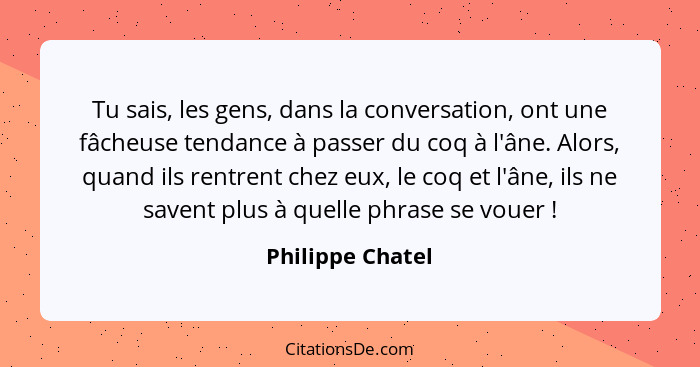 Tu sais, les gens, dans la conversation, ont une fâcheuse tendance à passer du coq à l'âne. Alors, quand ils rentrent chez eux, le c... - Philippe Chatel