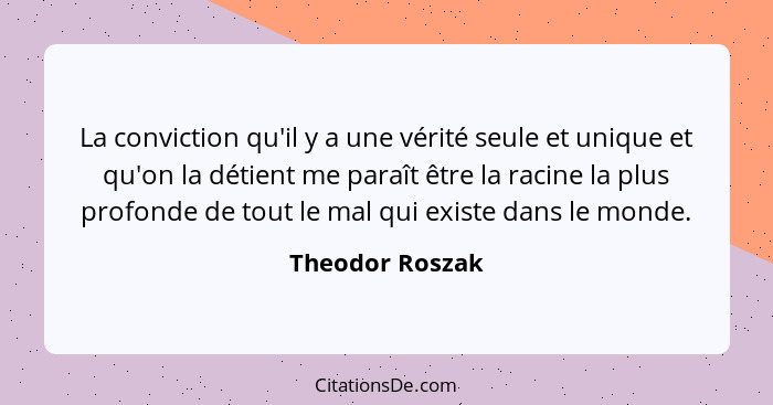 La conviction qu'il y a une vérité seule et unique et qu'on la détient me paraît être la racine la plus profonde de tout le mal qui e... - Theodor Roszak