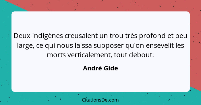 Deux indigènes creusaient un trou très profond et peu large, ce qui nous laissa supposer qu'on ensevelit les morts verticalement, tout de... - André Gide