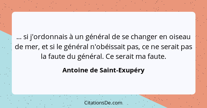 ... si j'ordonnais à un général de se changer en oiseau de mer, et si le général n'obéissait pas, ce ne serait pas la faute... - Antoine de Saint-Exupéry