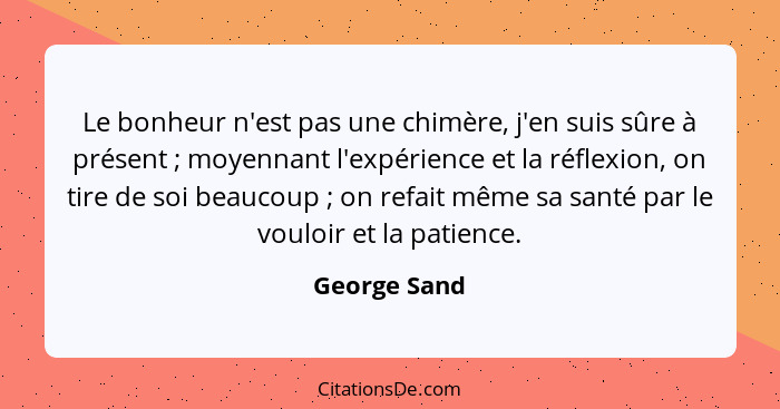 Le bonheur n'est pas une chimère, j'en suis sûre à présent ; moyennant l'expérience et la réflexion, on tire de soi beaucoup ;... - George Sand