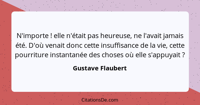 N'importe ! elle n'était pas heureuse, ne l'avait jamais été. D'où venait donc cette insuffisance de la vie, cette pourriture... - Gustave Flaubert