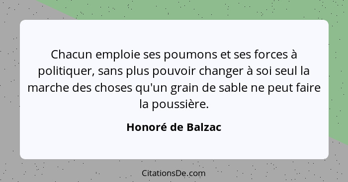 Chacun emploie ses poumons et ses forces à politiquer, sans plus pouvoir changer à soi seul la marche des choses qu'un grain de sab... - Honoré de Balzac