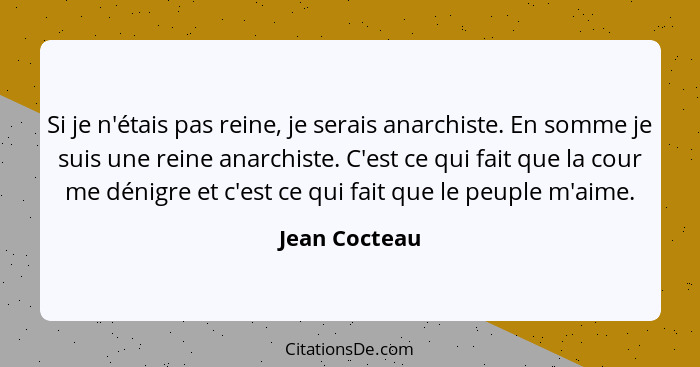 Si je n'étais pas reine, je serais anarchiste. En somme je suis une reine anarchiste. C'est ce qui fait que la cour me dénigre et c'est... - Jean Cocteau