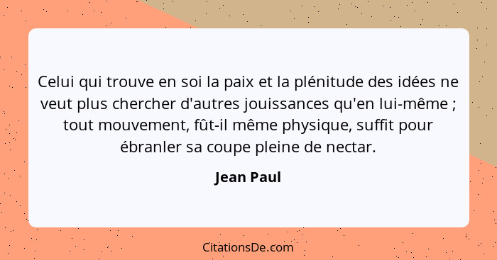 Celui qui trouve en soi la paix et la plénitude des idées ne veut plus chercher d'autres jouissances qu'en lui-même ; tout mouvement,... - Jean Paul