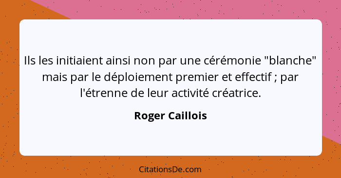 Ils les initiaient ainsi non par une cérémonie "blanche" mais par le déploiement premier et effectif ; par l'étrenne de leur act... - Roger Caillois