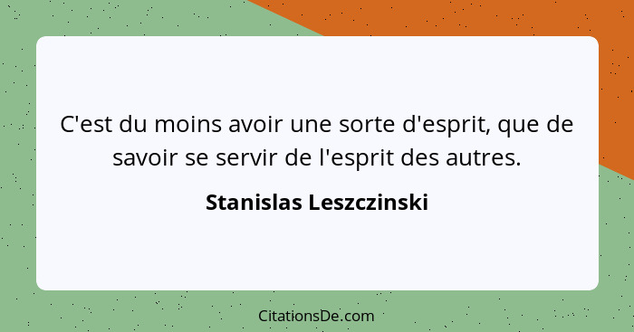 C'est du moins avoir une sorte d'esprit, que de savoir se servir de l'esprit des autres.... - Stanislas Leszczinski