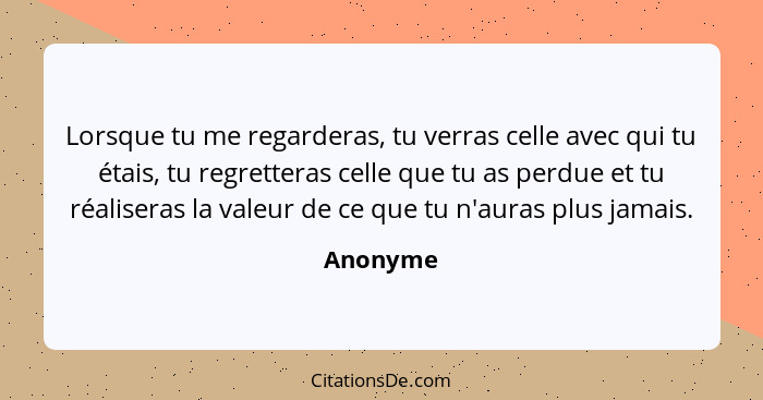 Lorsque tu me regarderas, tu verras celle avec qui tu étais, tu regretteras celle que tu as perdue et tu réaliseras la valeur de ce que tu n... - Anonyme