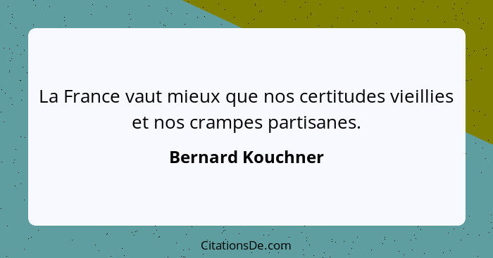 La France vaut mieux que nos certitudes vieillies et nos crampes partisanes.... - Bernard Kouchner