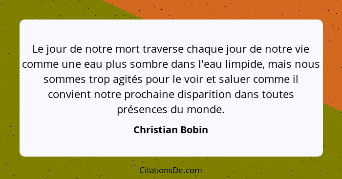 Le jour de notre mort traverse chaque jour de notre vie comme une eau plus sombre dans l'eau limpide, mais nous sommes trop agités p... - Christian Bobin