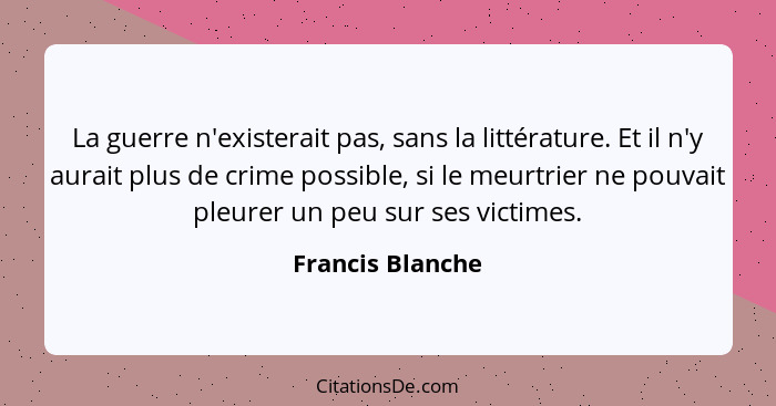 La guerre n'existerait pas, sans la littérature. Et il n'y aurait plus de crime possible, si le meurtrier ne pouvait pleurer un peu... - Francis Blanche