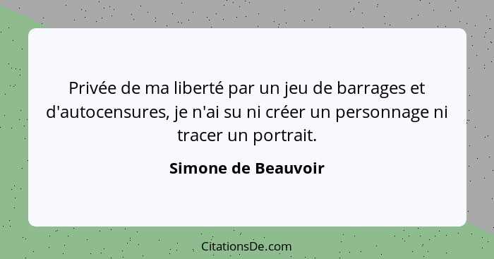 Privée de ma liberté par un jeu de barrages et d'autocensures, je n'ai su ni créer un personnage ni tracer un portrait.... - Simone de Beauvoir