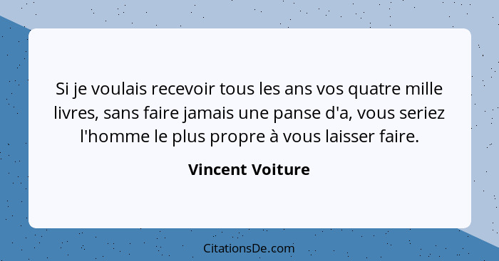 Si je voulais recevoir tous les ans vos quatre mille livres, sans faire jamais une panse d'a, vous seriez l'homme le plus propre à v... - Vincent Voiture