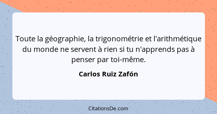 Toute la géographie, la trigonométrie et l'arithmétique du monde ne servent à rien si tu n'apprends pas à penser par toi-même.... - Carlos Ruiz Zafón