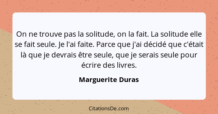 On ne trouve pas la solitude, on la fait. La solitude elle se fait seule. Je l'ai faite. Parce que j'ai décidé que c'était là que j... - Marguerite Duras