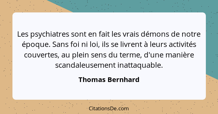 Les psychiatres sont en fait les vrais démons de notre époque. Sans foi ni loi, ils se livrent à leurs activités couvertes, au plein... - Thomas Bernhard