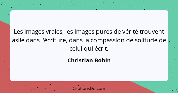 Les images vraies, les images pures de vérité trouvent asile dans l'écriture, dans la compassion de solitude de celui qui écrit.... - Christian Bobin