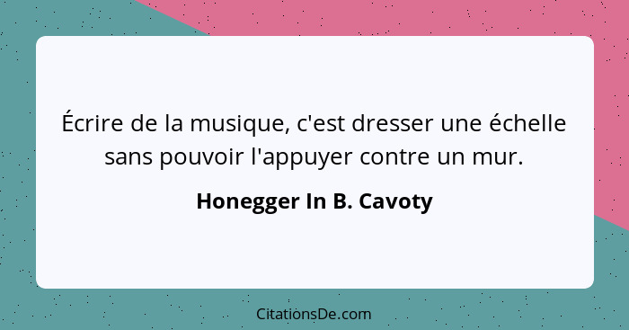 Écrire de la musique, c'est dresser une échelle sans pouvoir l'appuyer contre un mur.... - Honegger In B. Cavoty