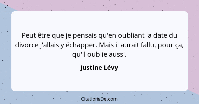 Peut être que je pensais qu'en oubliant la date du divorce j'allais y échapper. Mais il aurait fallu, pour ça, qu'il oublie aussi.... - Justine Lévy