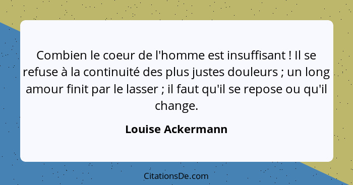 Combien le coeur de l'homme est insuffisant ! Il se refuse à la continuité des plus justes douleurs ; un long amour finit... - Louise Ackermann