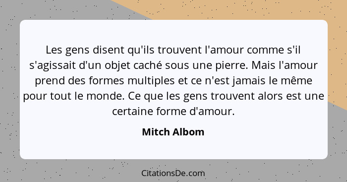 Les gens disent qu'ils trouvent l'amour comme s'il s'agissait d'un objet caché sous une pierre. Mais l'amour prend des formes multiples... - Mitch Albom