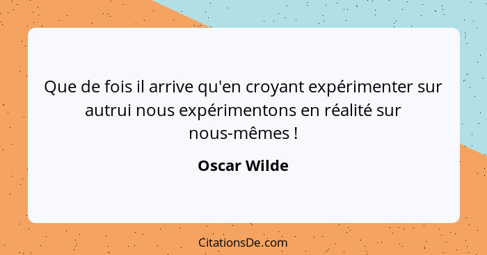 Que de fois il arrive qu'en croyant expérimenter sur autrui nous expérimentons en réalité sur nous-mêmes !... - Oscar Wilde