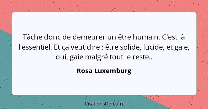 Tâche donc de demeurer un être humain. C'est là l'essentiel. Et ça veut dire : être solide, lucide, et gaie, oui, gaie malgré to... - Rosa Luxemburg