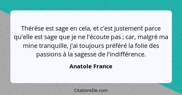 Thérèse est sage en cela, et c'est justement parce qu'elle est sage que je ne l'écoute pas ; car, malgré ma mine tranquille, j'a... - Anatole France