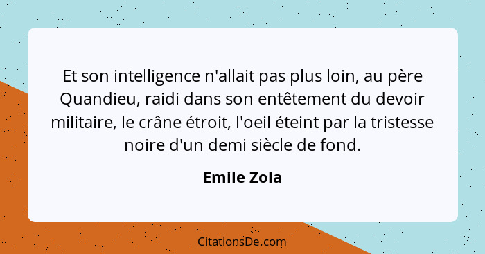 Et son intelligence n'allait pas plus loin, au père Quandieu, raidi dans son entêtement du devoir militaire, le crâne étroit, l'oeil étei... - Emile Zola